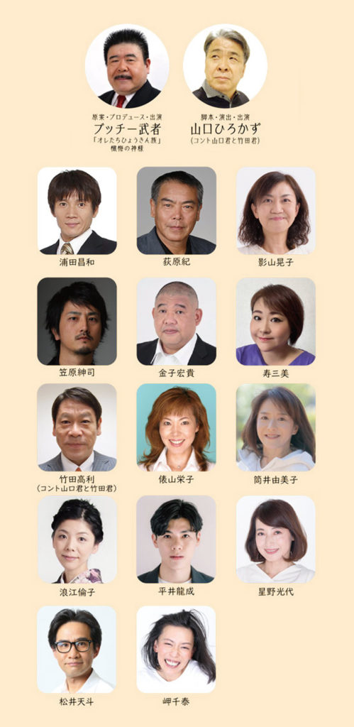 原案・プロデュース・出演:ブッチー武者、脚本・演出・出演:山口ひろかず(コント山口君と竹田君)、浦田昌和、荻原紀、影山晃子、笠原紳司、金子宏貴、寿三美、竹田高利(コント山口君と竹田君)、俵山栄子、筒井由美子、浪江倫子、平井龍成、星野光代、松井天斗、岬千泰
